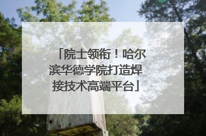 院士领衔！哈尔滨华德学院打造焊接技术高端平台