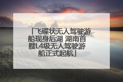 飞碟状无人驾驶游船现身后湖 湖南首艘L4级无人驾驶游船正式起航