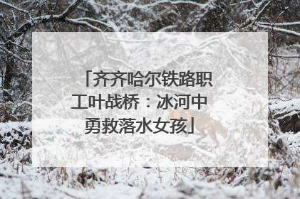 齐齐哈尔铁路职工叶战桥：冰河中勇救落水女孩