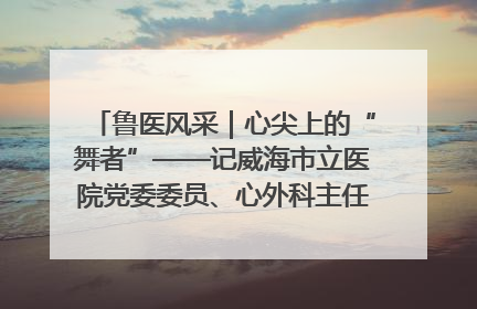 鲁医风采｜心尖上的“舞者”——记威海市立医院党委委员、心外科主任、主任医师景昊