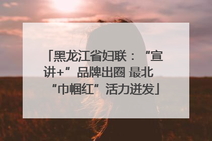 黑龙江省妇联：“宣讲+”品牌出圈 最北“巾帼红”活力迸发