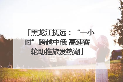 黑龙江抚远：“一小时”跨越中俄 高速客轮助推旅发热潮