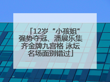 12岁“小孩姐”强势夺冠、潘展乐集齐金牌九宫格 泳坛名场面别错过