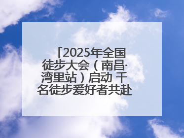2025年全国徒步大会（南昌·湾里站）启动 千名徒步爱好者共赴山水之约