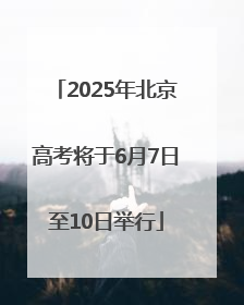 2025年北京高考将于6月7日至10日举行