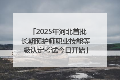 2025年河北首批长期照护师职业技能等级认定考试今日开始