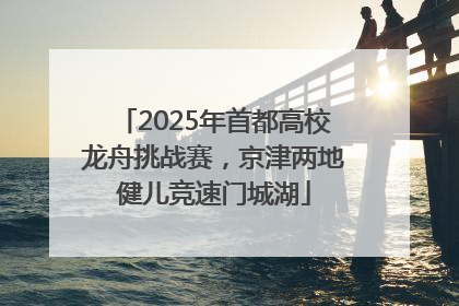 2025年首都高校龙舟挑战赛，京津两地健儿竞速门城湖