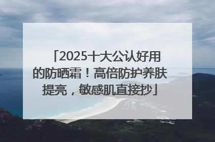 2025十大公认好用的防晒霜！高倍防护养肤提亮，敏感肌直接抄