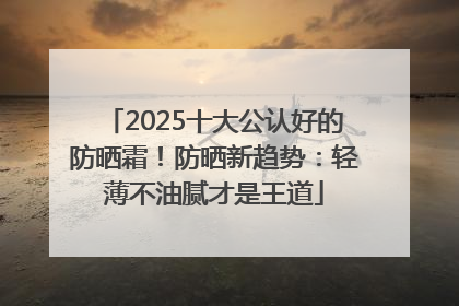 2025十大公认好的防晒霜！防晒新趋势：轻薄不油腻才是王道