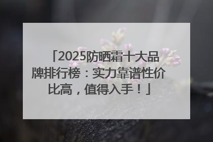 2025防晒霜十大品牌排行榜：实力靠谱性价比高，值得入手！