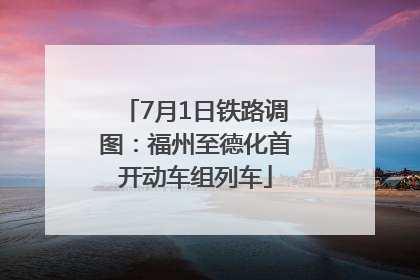 7月1日铁路调图：福州至德化首开动车组列车