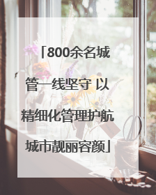 800余名城管一线坚守 以精细化管理护航城市靓丽容颜